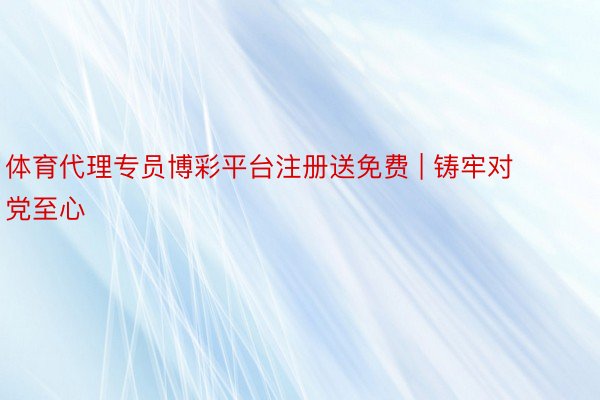 体育代理专员博彩平台注册送免费 | 铸牢对党至心