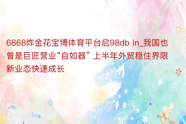 6868炸金花宝博体育平台启98db in_我国也曾是巨匠营业“自如器” 上半年外贸稳住界限 新业态快速成长