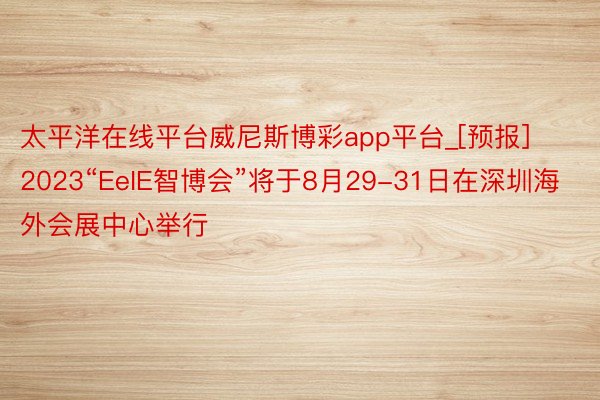 太平洋在线平台威尼斯博彩app平台_[预报]2023“EeIE智博会”将于8月29-31日在深圳海外会展中心举行