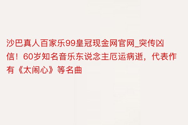 沙巴真人百家乐99皇冠现金网官网_突传凶信！60岁知名音乐东说念主厄运病逝，代表作有《太闹心》等名曲