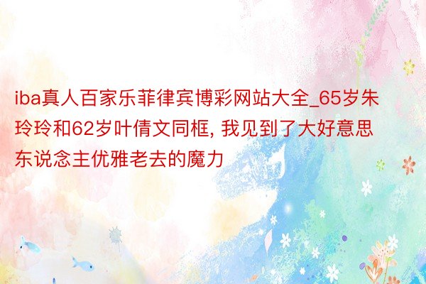 iba真人百家乐菲律宾博彩网站大全_65岁朱玲玲和62岁叶倩文同框， 我见到了大好意思东说念主优雅老去的魔力