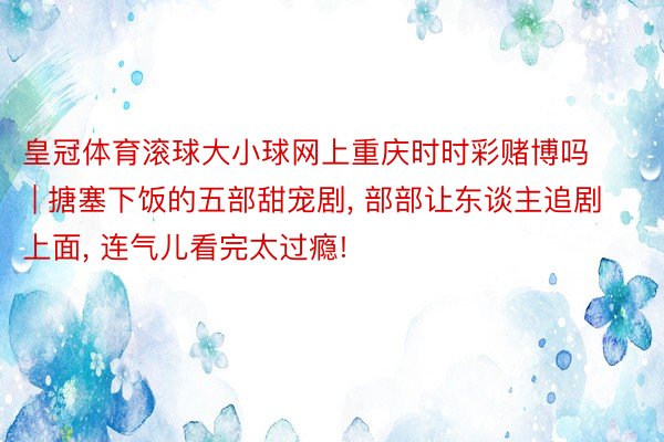 皇冠体育滚球大小球网上重庆时时彩赌博吗 | 搪塞下饭的五部甜宠剧， 部部让东谈主追剧上面， 连气儿看完太过瘾!