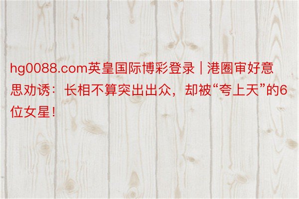 hg0088.com英皇国际博彩登录 | 港圈审好意思劝诱：长相不算突出出众，却被“夸上天”的6位女星！