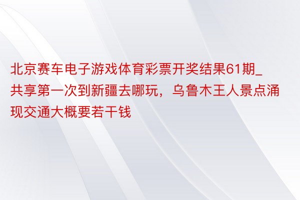 北京赛车电子游戏体育彩票开奖结果61期_共享第一次到新疆去哪玩，乌鲁木王人景点涌现交通大概要若干钱