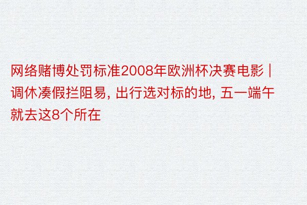 网络赌博处罚标准2008年欧洲杯决赛电影 | 调休凑假拦阻易， 出行选对标的地， 五一端午就去这8个所在