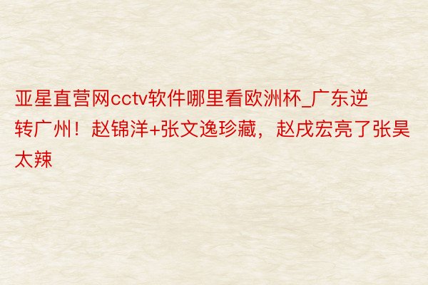 亚星直营网cctv软件哪里看欧洲杯_广东逆转广州！赵锦洋+张文逸珍藏，赵戌宏亮了张昊太辣