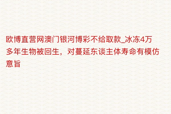 欧博直营网澳门银河博彩不给取款_冰冻4万多年生物被回生，对蔓延东谈主体寿命有模仿意旨