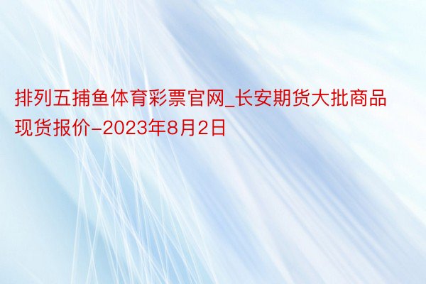 排列五捕鱼体育彩票官网_长安期货大批商品现货报价-2023年8月2日
