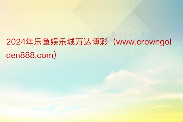 2024年乐鱼娱乐城万达博彩（www.crowngolden888.com）