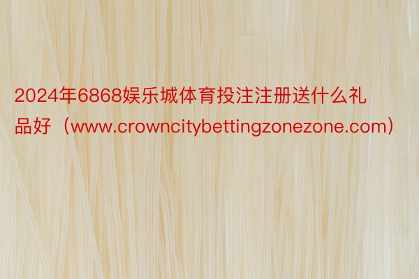 2024年6868娱乐城体育投注注册送什么礼品好（www.crowncitybettingzonezone.com）