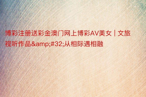 博彩注册送彩金澳门网上博彩AV美女 | 文旅视听作品&#32;从相际遇相融