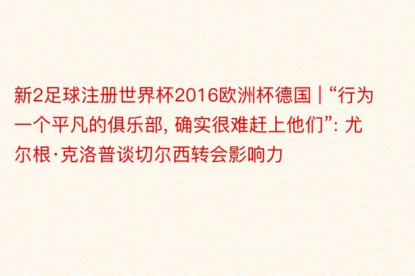 新2足球注册世界杯2016欧洲杯德国 | “行为一个平凡的俱乐部, 确实很难赶上他们”: 尤尔根·克洛普谈切尔西转会影响力