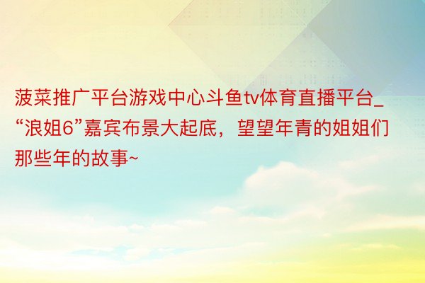 菠菜推广平台游戏中心斗鱼tv体育直播平台_“浪姐6”嘉宾布景大起底，望望年青的姐姐们那些年的故事~