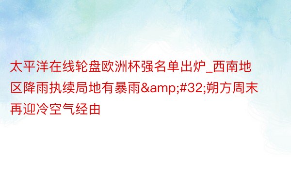 太平洋在线轮盘欧洲杯强名单出炉_西南地区降雨执续局地有暴雨&#32;朔方周末再迎冷空气经由