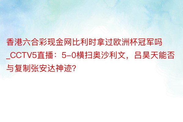 香港六合彩现金网比利时拿过欧洲杯冠军吗_CCTV5直播：5-0横扫奥沙利文，吕昊天能否与复制张安达神迹？